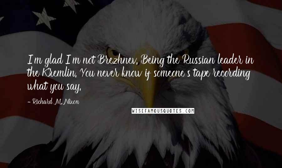 Richard M. Nixon Quotes: I'm glad I'm not Brezhnev. Being the Russian leader in the Kremlin. You never know if someone's tape recording what you say.