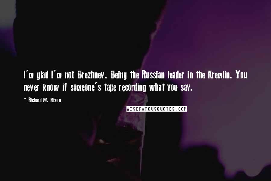 Richard M. Nixon Quotes: I'm glad I'm not Brezhnev. Being the Russian leader in the Kremlin. You never know if someone's tape recording what you say.