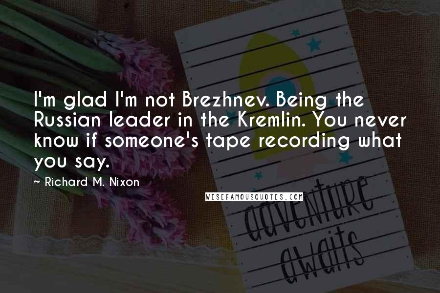 Richard M. Nixon Quotes: I'm glad I'm not Brezhnev. Being the Russian leader in the Kremlin. You never know if someone's tape recording what you say.