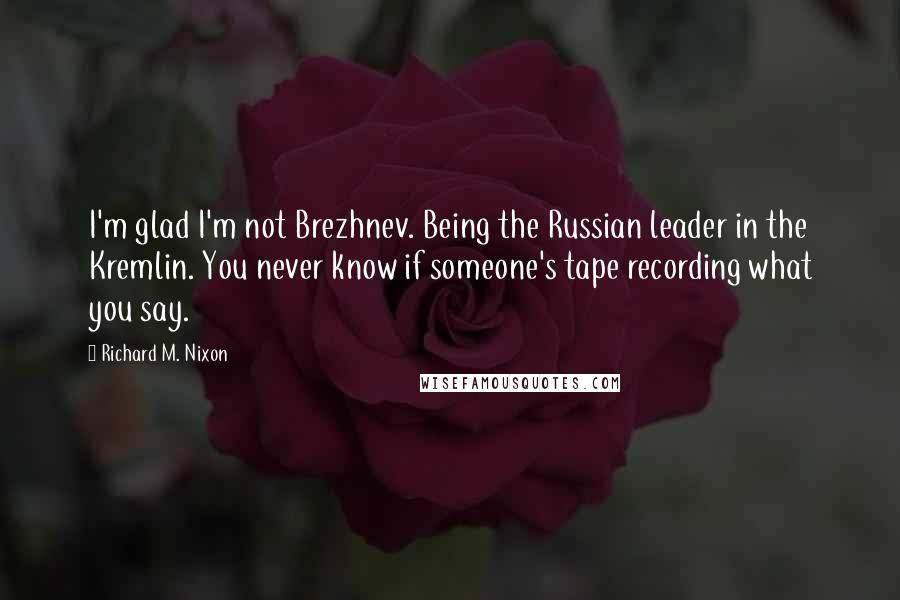 Richard M. Nixon Quotes: I'm glad I'm not Brezhnev. Being the Russian leader in the Kremlin. You never know if someone's tape recording what you say.