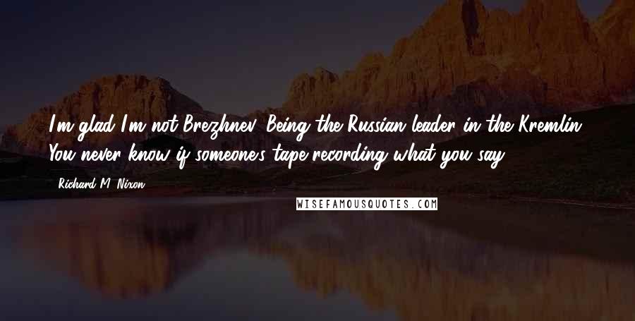 Richard M. Nixon Quotes: I'm glad I'm not Brezhnev. Being the Russian leader in the Kremlin. You never know if someone's tape recording what you say.