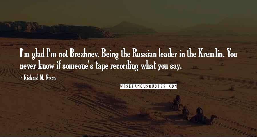 Richard M. Nixon Quotes: I'm glad I'm not Brezhnev. Being the Russian leader in the Kremlin. You never know if someone's tape recording what you say.