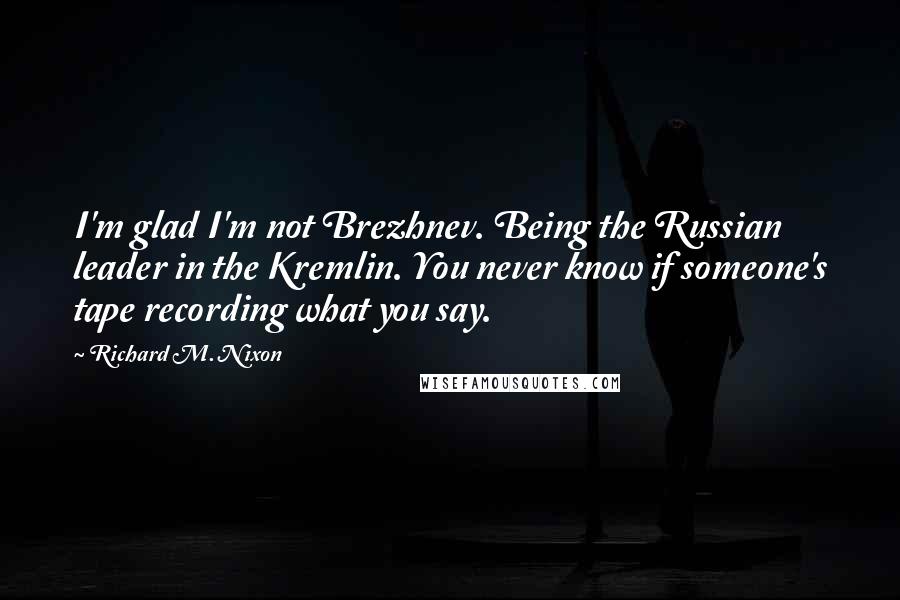 Richard M. Nixon Quotes: I'm glad I'm not Brezhnev. Being the Russian leader in the Kremlin. You never know if someone's tape recording what you say.