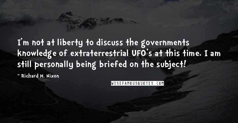 Richard M. Nixon Quotes: I'm not at liberty to discuss the governments knowledge of extraterrestrial UFO's at this time. I am still personally being briefed on the subject!