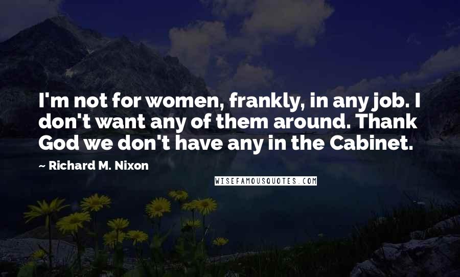 Richard M. Nixon Quotes: I'm not for women, frankly, in any job. I don't want any of them around. Thank God we don't have any in the Cabinet.