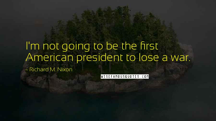 Richard M. Nixon Quotes: I'm not going to be the first American president to lose a war.