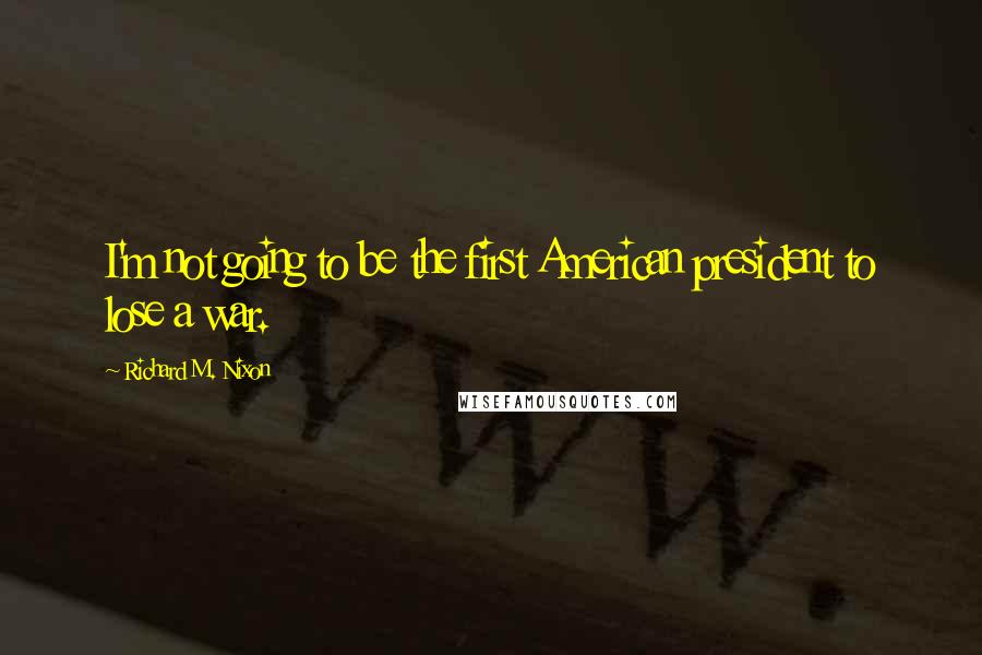 Richard M. Nixon Quotes: I'm not going to be the first American president to lose a war.