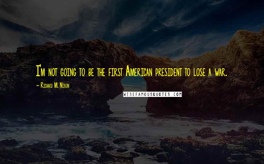 Richard M. Nixon Quotes: I'm not going to be the first American president to lose a war.