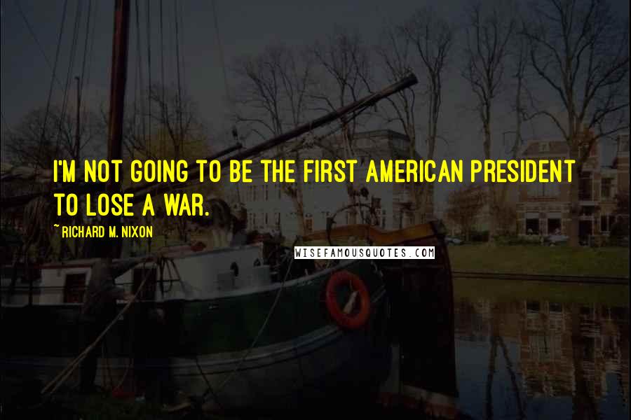 Richard M. Nixon Quotes: I'm not going to be the first American president to lose a war.