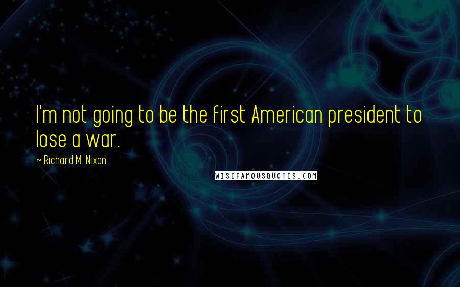 Richard M. Nixon Quotes: I'm not going to be the first American president to lose a war.