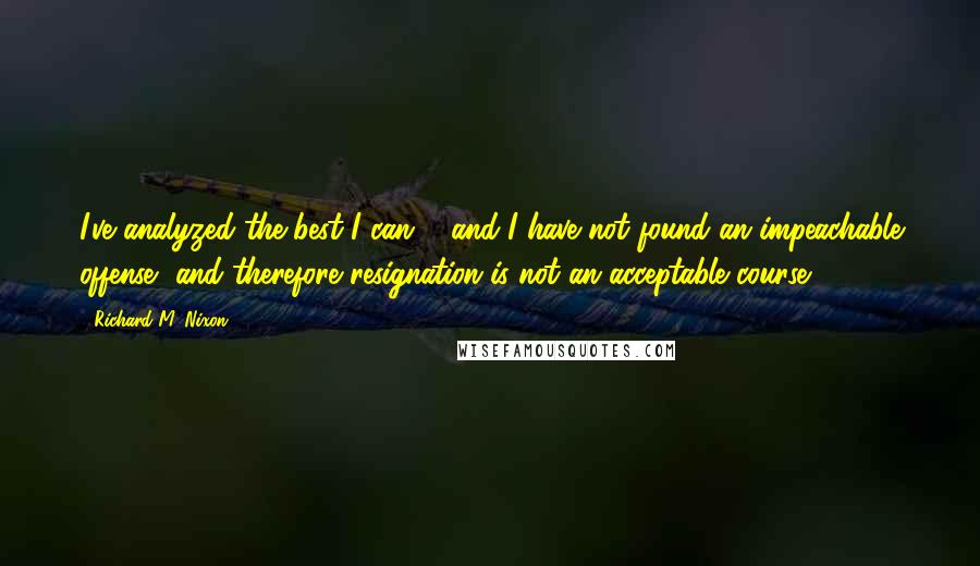 Richard M. Nixon Quotes: I've analyzed the best I can ... and I have not found an impeachable offense, and therefore resignation is not an acceptable course.