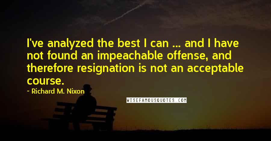 Richard M. Nixon Quotes: I've analyzed the best I can ... and I have not found an impeachable offense, and therefore resignation is not an acceptable course.