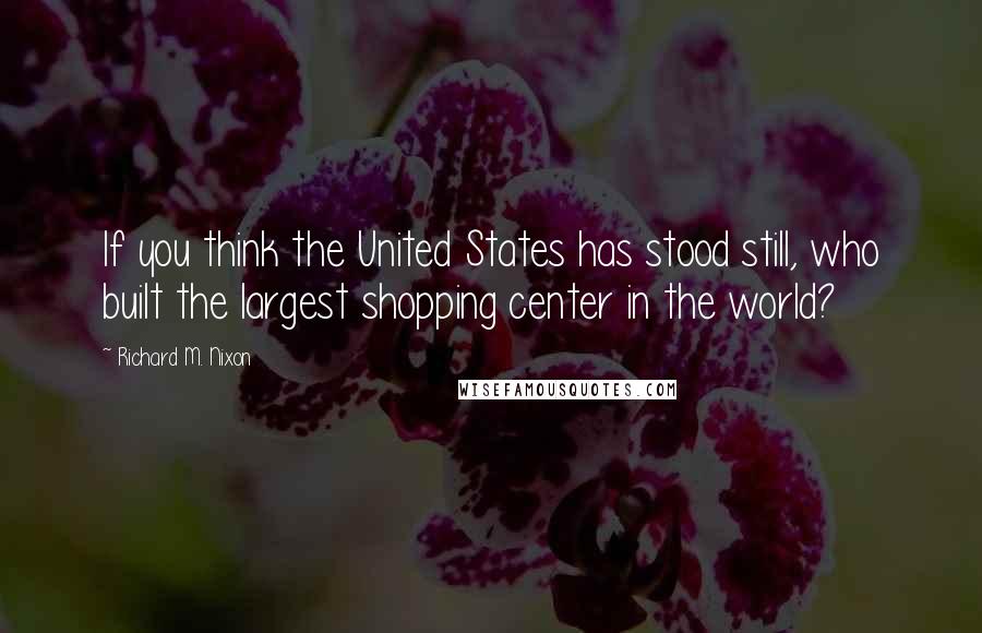 Richard M. Nixon Quotes: If you think the United States has stood still, who built the largest shopping center in the world?