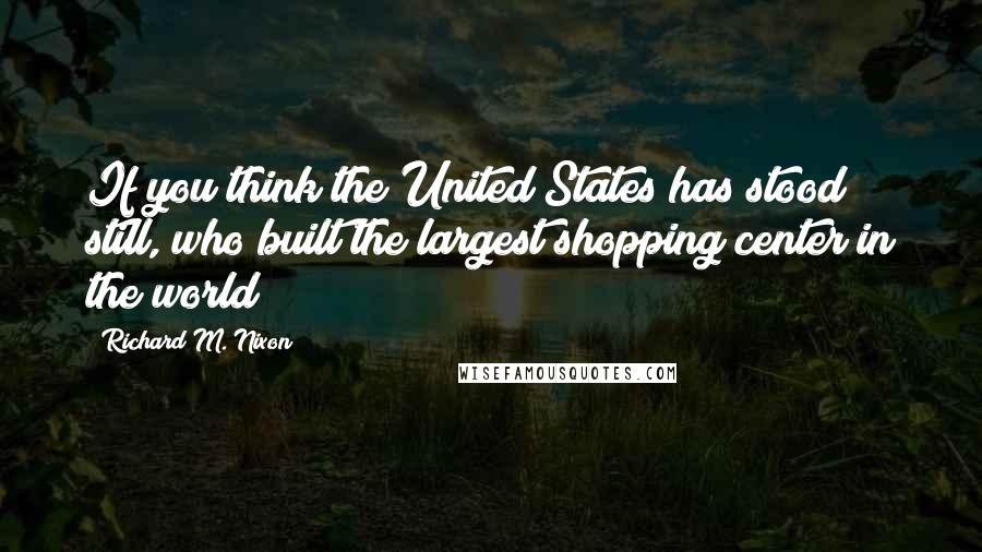 Richard M. Nixon Quotes: If you think the United States has stood still, who built the largest shopping center in the world?