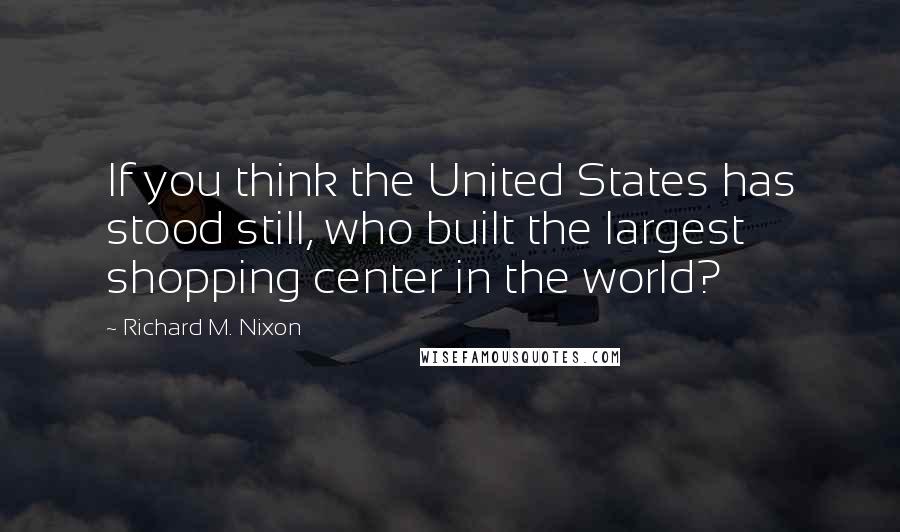 Richard M. Nixon Quotes: If you think the United States has stood still, who built the largest shopping center in the world?