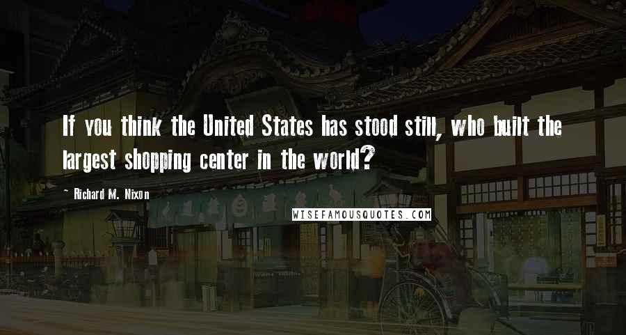 Richard M. Nixon Quotes: If you think the United States has stood still, who built the largest shopping center in the world?