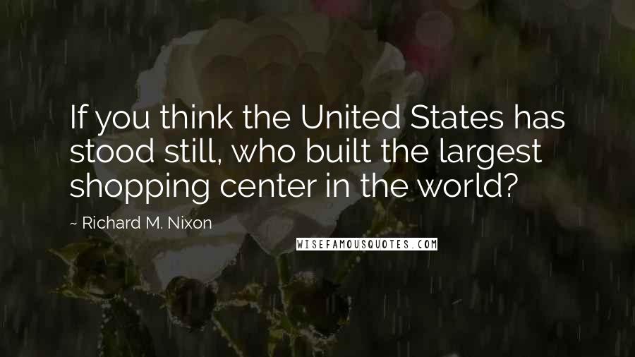 Richard M. Nixon Quotes: If you think the United States has stood still, who built the largest shopping center in the world?