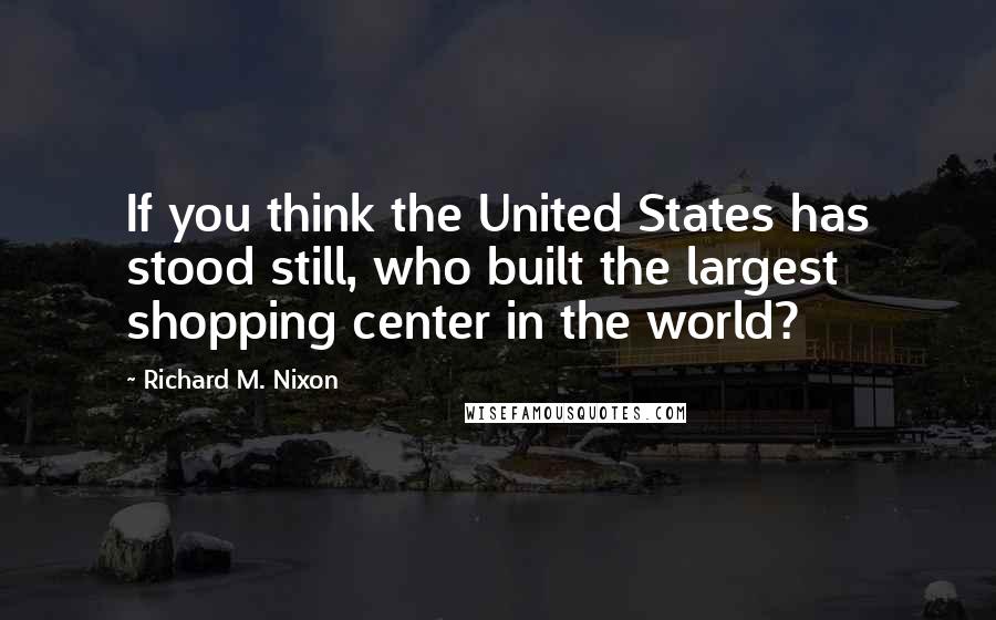 Richard M. Nixon Quotes: If you think the United States has stood still, who built the largest shopping center in the world?