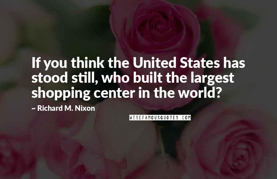 Richard M. Nixon Quotes: If you think the United States has stood still, who built the largest shopping center in the world?