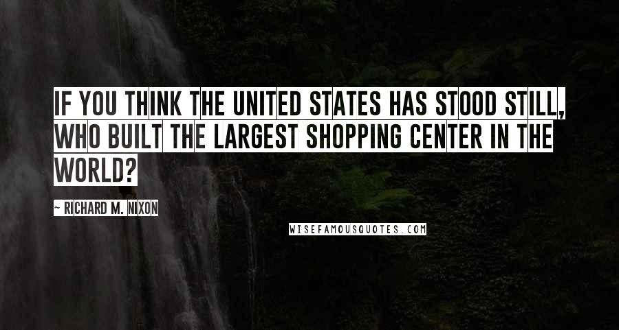 Richard M. Nixon Quotes: If you think the United States has stood still, who built the largest shopping center in the world?