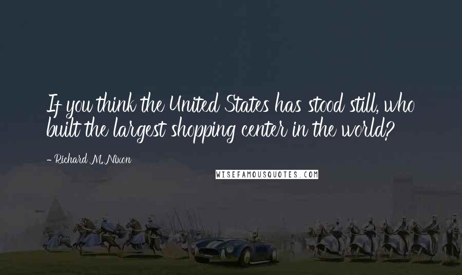 Richard M. Nixon Quotes: If you think the United States has stood still, who built the largest shopping center in the world?
