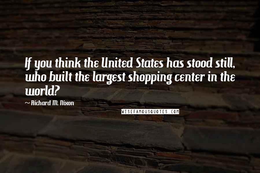 Richard M. Nixon Quotes: If you think the United States has stood still, who built the largest shopping center in the world?