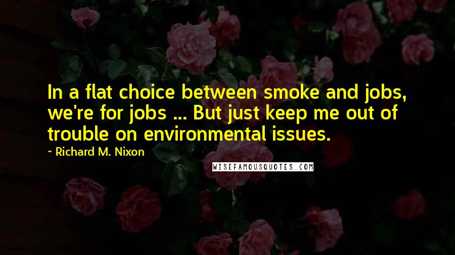 Richard M. Nixon Quotes: In a flat choice between smoke and jobs, we're for jobs ... But just keep me out of trouble on environmental issues.