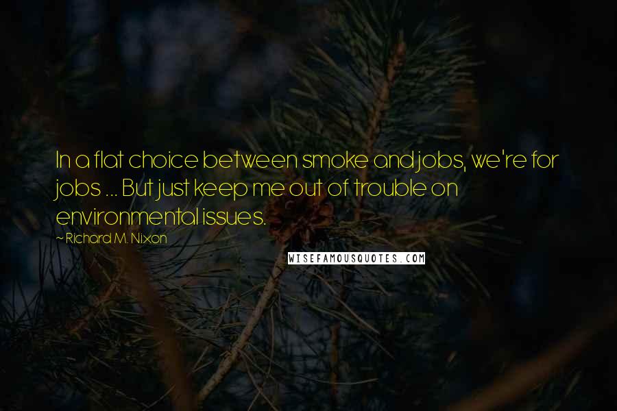Richard M. Nixon Quotes: In a flat choice between smoke and jobs, we're for jobs ... But just keep me out of trouble on environmental issues.