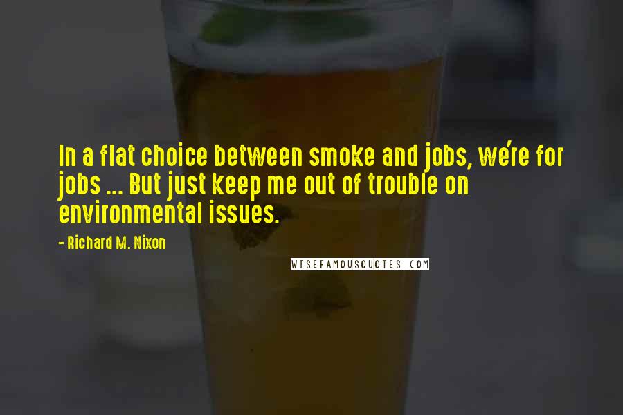 Richard M. Nixon Quotes: In a flat choice between smoke and jobs, we're for jobs ... But just keep me out of trouble on environmental issues.