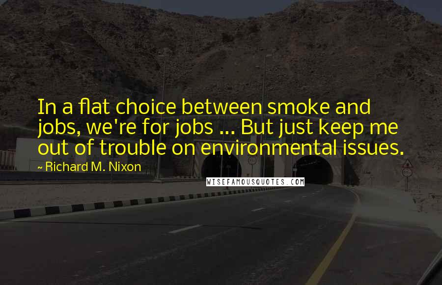 Richard M. Nixon Quotes: In a flat choice between smoke and jobs, we're for jobs ... But just keep me out of trouble on environmental issues.
