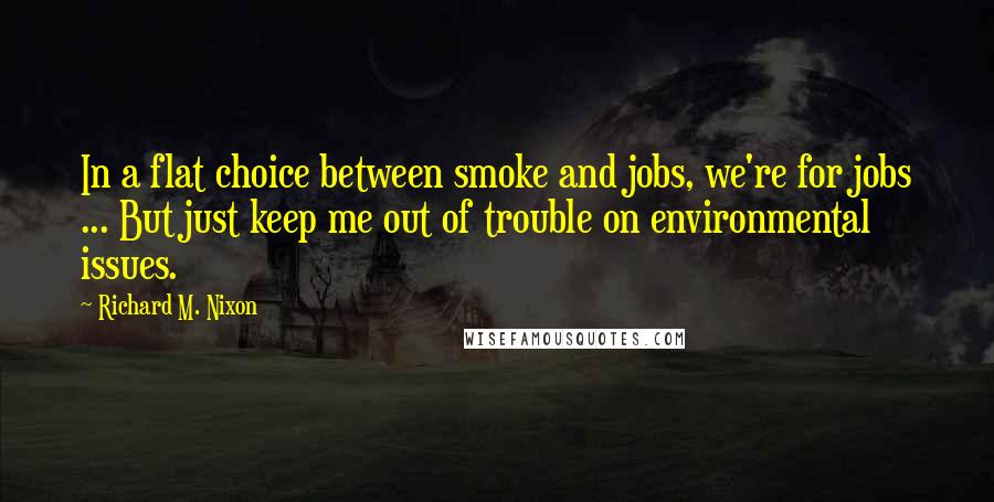 Richard M. Nixon Quotes: In a flat choice between smoke and jobs, we're for jobs ... But just keep me out of trouble on environmental issues.