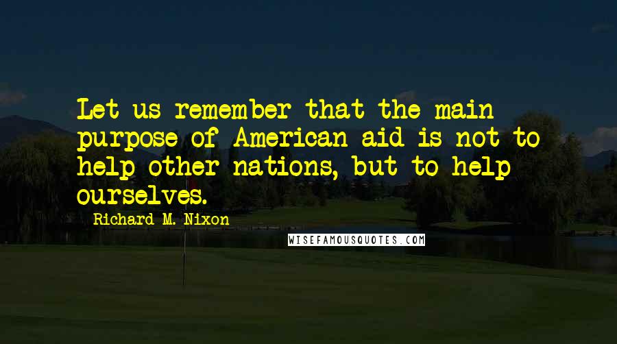 Richard M. Nixon Quotes: Let us remember that the main purpose of American aid is not to help other nations, but to help ourselves.