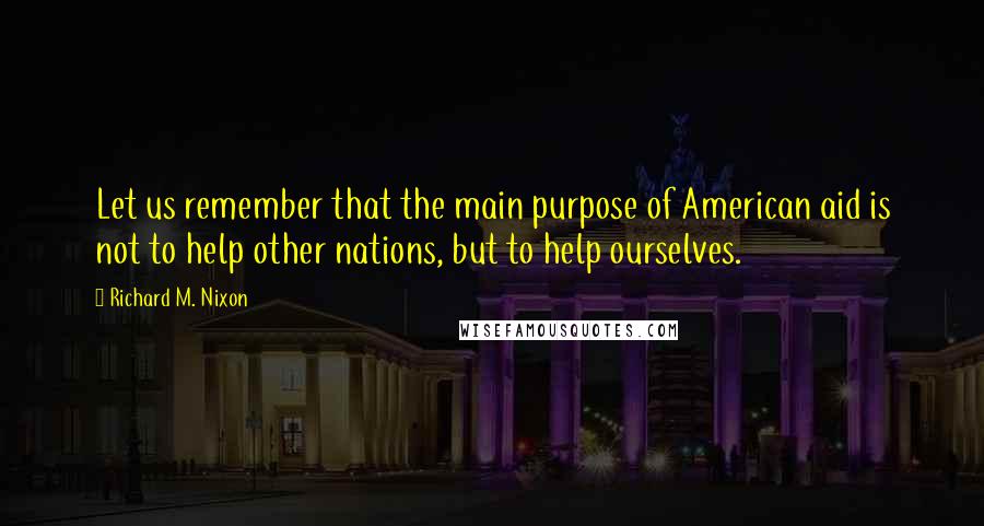 Richard M. Nixon Quotes: Let us remember that the main purpose of American aid is not to help other nations, but to help ourselves.