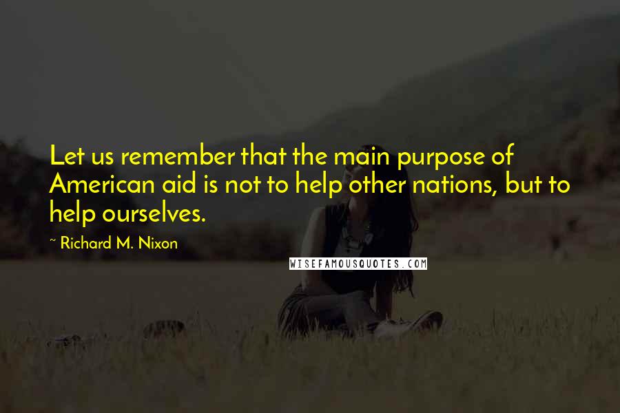 Richard M. Nixon Quotes: Let us remember that the main purpose of American aid is not to help other nations, but to help ourselves.