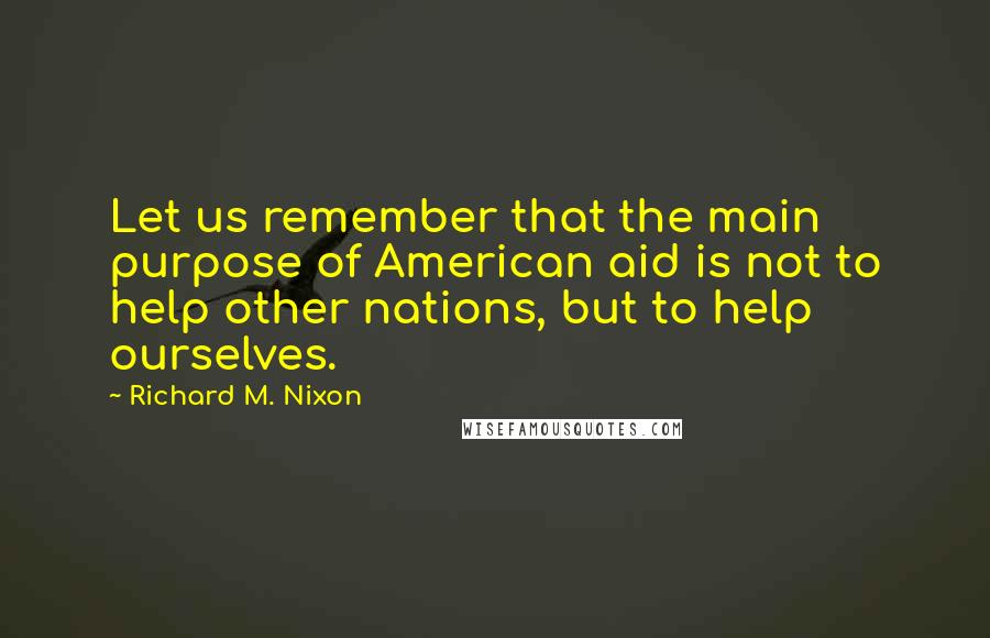 Richard M. Nixon Quotes: Let us remember that the main purpose of American aid is not to help other nations, but to help ourselves.