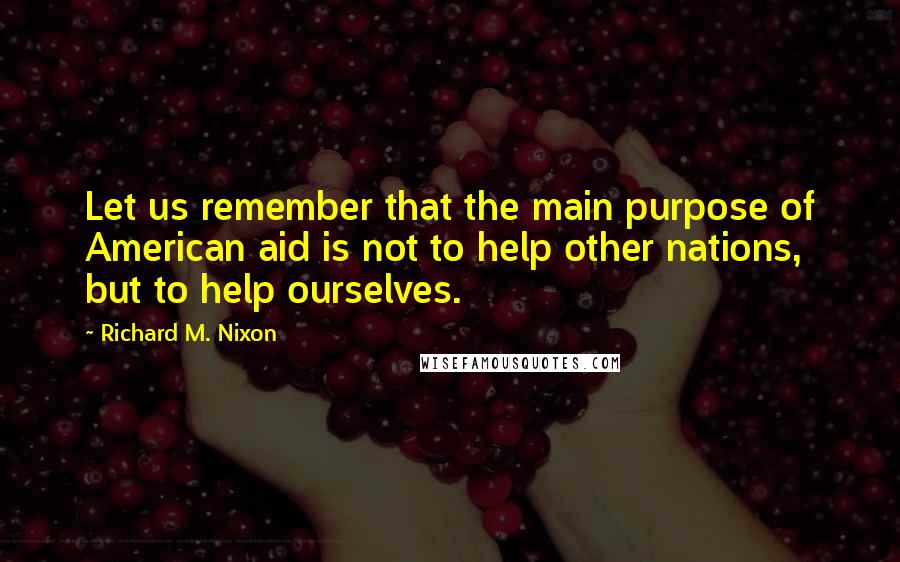 Richard M. Nixon Quotes: Let us remember that the main purpose of American aid is not to help other nations, but to help ourselves.