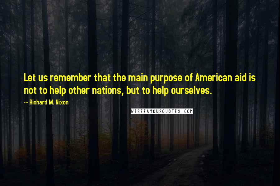 Richard M. Nixon Quotes: Let us remember that the main purpose of American aid is not to help other nations, but to help ourselves.