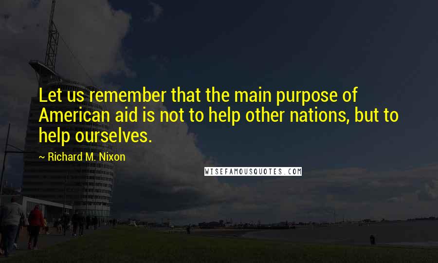 Richard M. Nixon Quotes: Let us remember that the main purpose of American aid is not to help other nations, but to help ourselves.