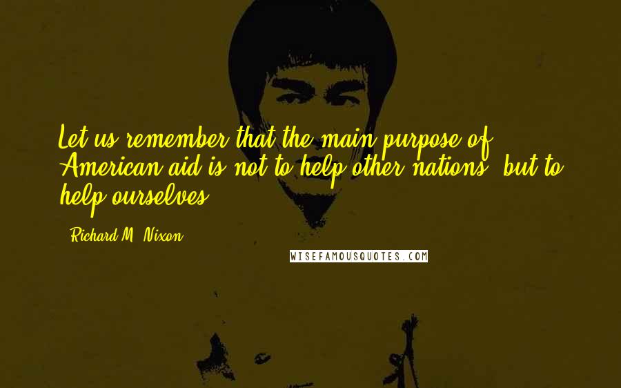 Richard M. Nixon Quotes: Let us remember that the main purpose of American aid is not to help other nations, but to help ourselves.