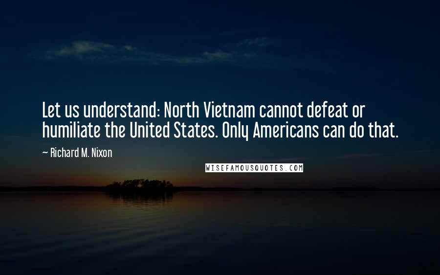 Richard M. Nixon Quotes: Let us understand: North Vietnam cannot defeat or humiliate the United States. Only Americans can do that.