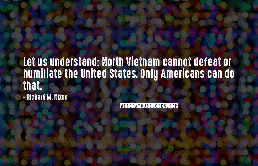 Richard M. Nixon Quotes: Let us understand: North Vietnam cannot defeat or humiliate the United States. Only Americans can do that.