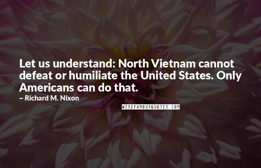 Richard M. Nixon Quotes: Let us understand: North Vietnam cannot defeat or humiliate the United States. Only Americans can do that.