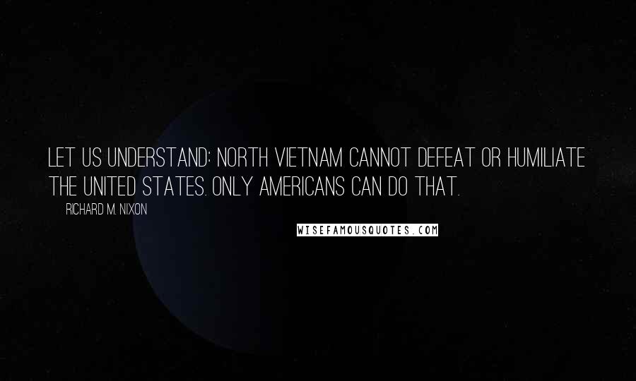 Richard M. Nixon Quotes: Let us understand: North Vietnam cannot defeat or humiliate the United States. Only Americans can do that.