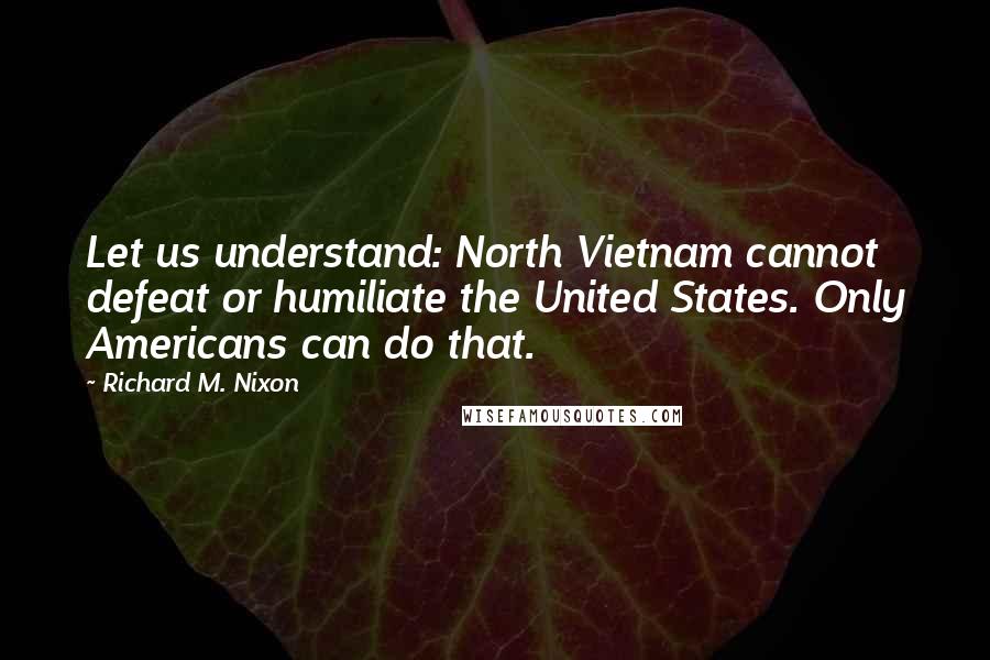 Richard M. Nixon Quotes: Let us understand: North Vietnam cannot defeat or humiliate the United States. Only Americans can do that.