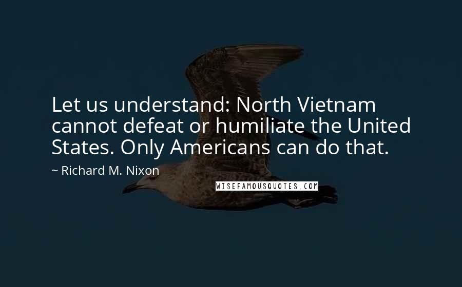 Richard M. Nixon Quotes: Let us understand: North Vietnam cannot defeat or humiliate the United States. Only Americans can do that.