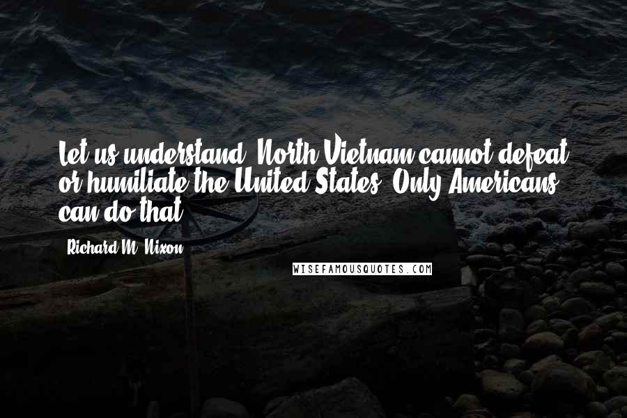 Richard M. Nixon Quotes: Let us understand: North Vietnam cannot defeat or humiliate the United States. Only Americans can do that.