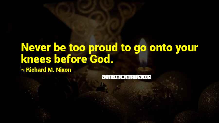 Richard M. Nixon Quotes: Never be too proud to go onto your knees before God.