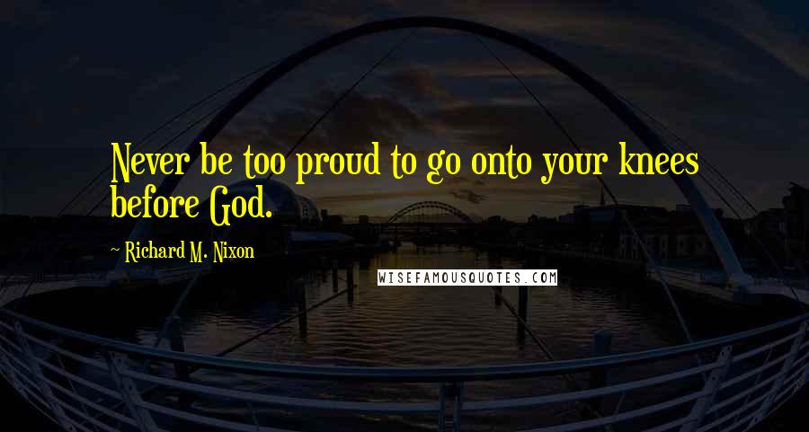 Richard M. Nixon Quotes: Never be too proud to go onto your knees before God.