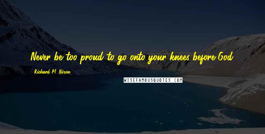 Richard M. Nixon Quotes: Never be too proud to go onto your knees before God.