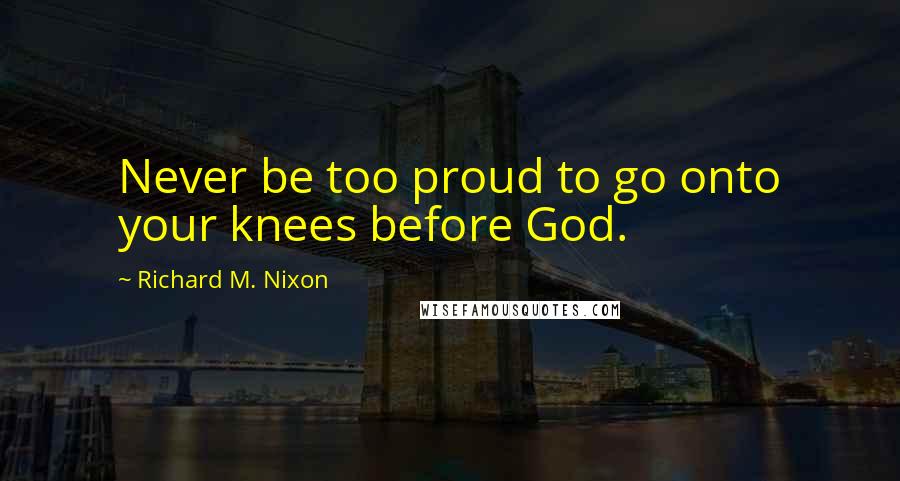 Richard M. Nixon Quotes: Never be too proud to go onto your knees before God.